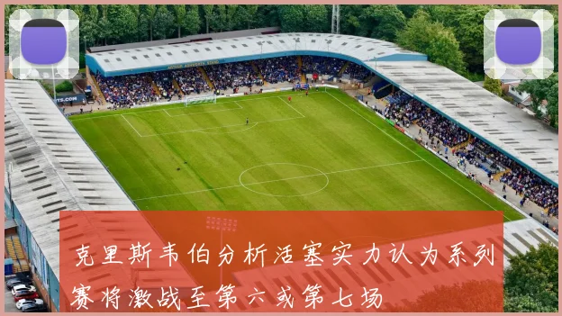 克里斯韦伯分析活塞实力认为系列赛将激战至第六或第七场