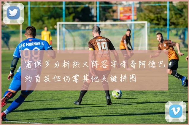 富保罗分析热火阵容字母哥阿德巴约首发但仍需其他关键拼图