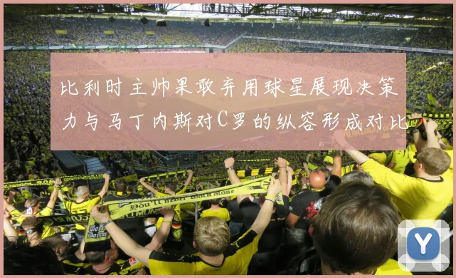 比利时主帅果敢弃用球星展现决策力与马丁内斯对C罗的纵容形成对比