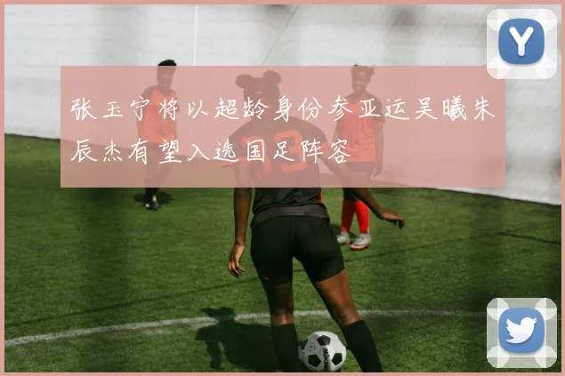 张玉宁将以超龄身份参亚运吴曦朱辰杰有望入选国足阵容