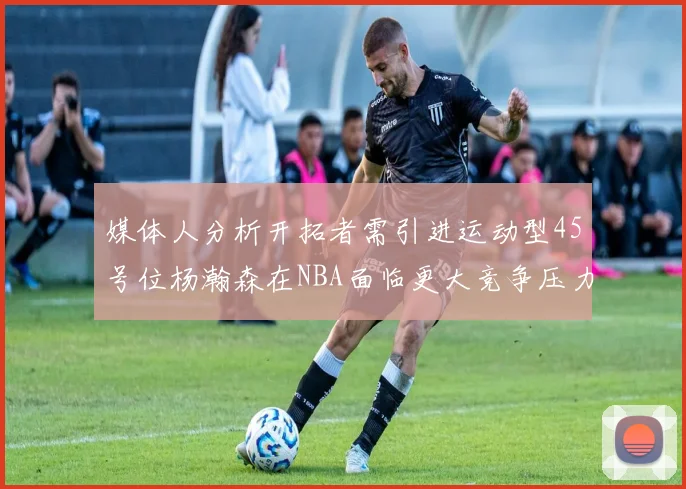 媒体人分析开拓者需引进运动型45号位杨瀚森在NBA面临更大竞争压力