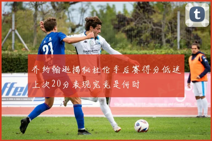 乔约翰逊揭秘杜伦季后赛得分低迷上次20分表现究竟是何时