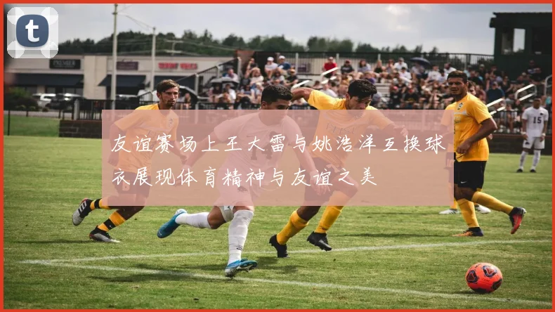 友谊赛场上王大雷与姚浩洋互换球衣展现体育精神与友谊之美