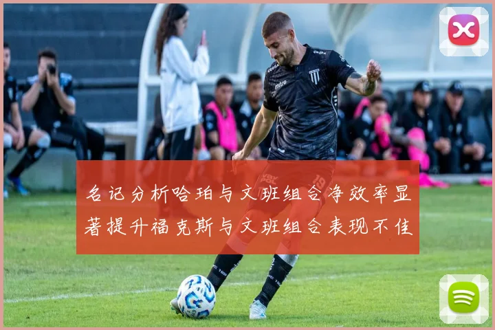 名记分析哈珀与文班组合净效率显著提升福克斯与文班组合表现不佳差距明显