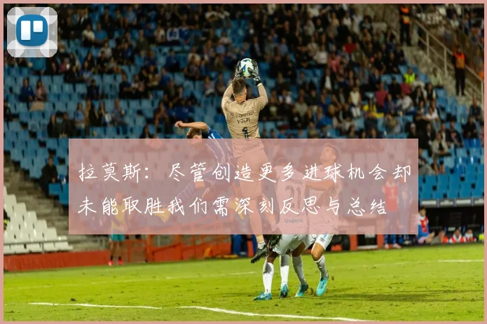拉莫斯：尽管创造更多进球机会却未能取胜我们需深刻反思与总结