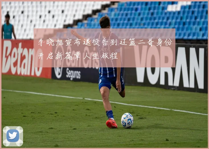 李晓旭宣布退役告别辽篮二哥身份开启新篇章人生旅程