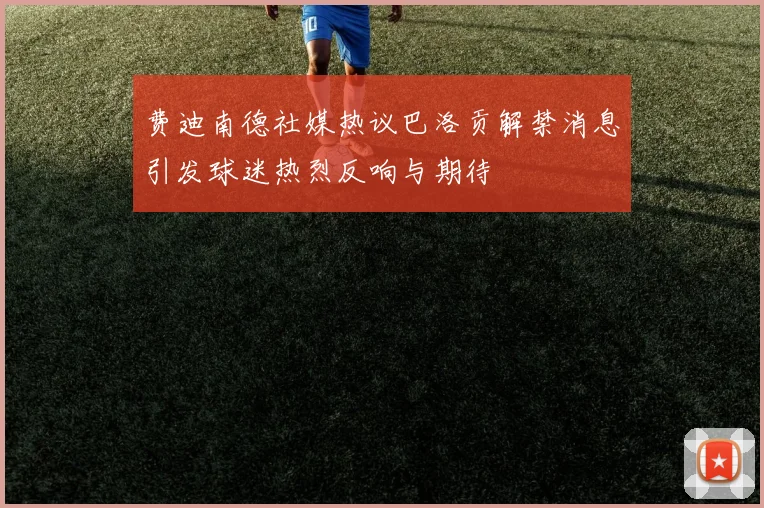 费迪南德社媒热议巴洛贡解禁消息引发球迷热烈反响与期待