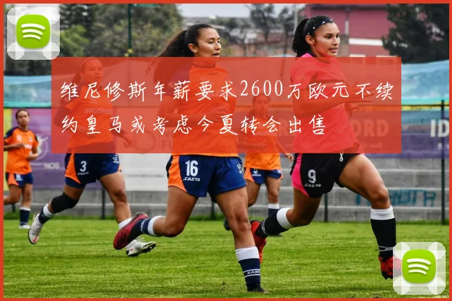 维尼修斯年薪要求2600万欧元不续约皇马或考虑今夏转会出售