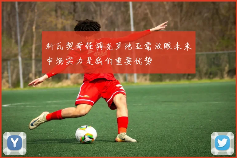 科瓦契奇强调克罗地亚需放眼未来中场实力是我们重要优势