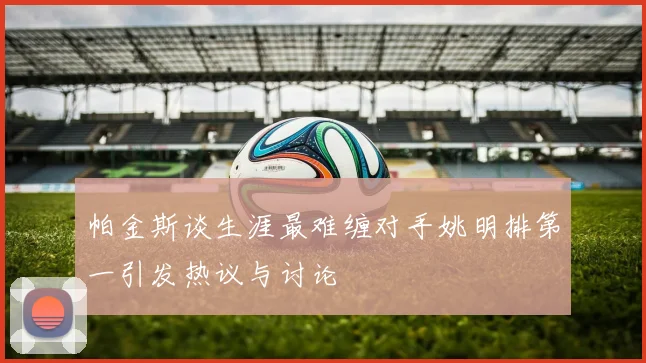 帕金斯谈生涯最难缠对手姚明排第一引发热议与讨论