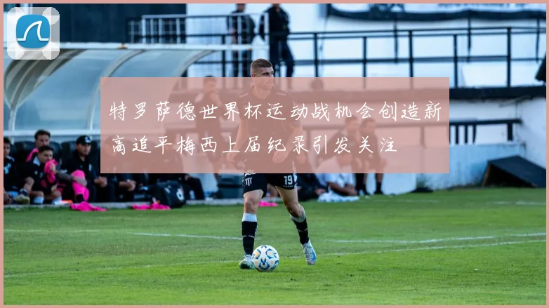 特罗萨德世界杯运动战机会创造新高追平梅西上届纪录引发关注